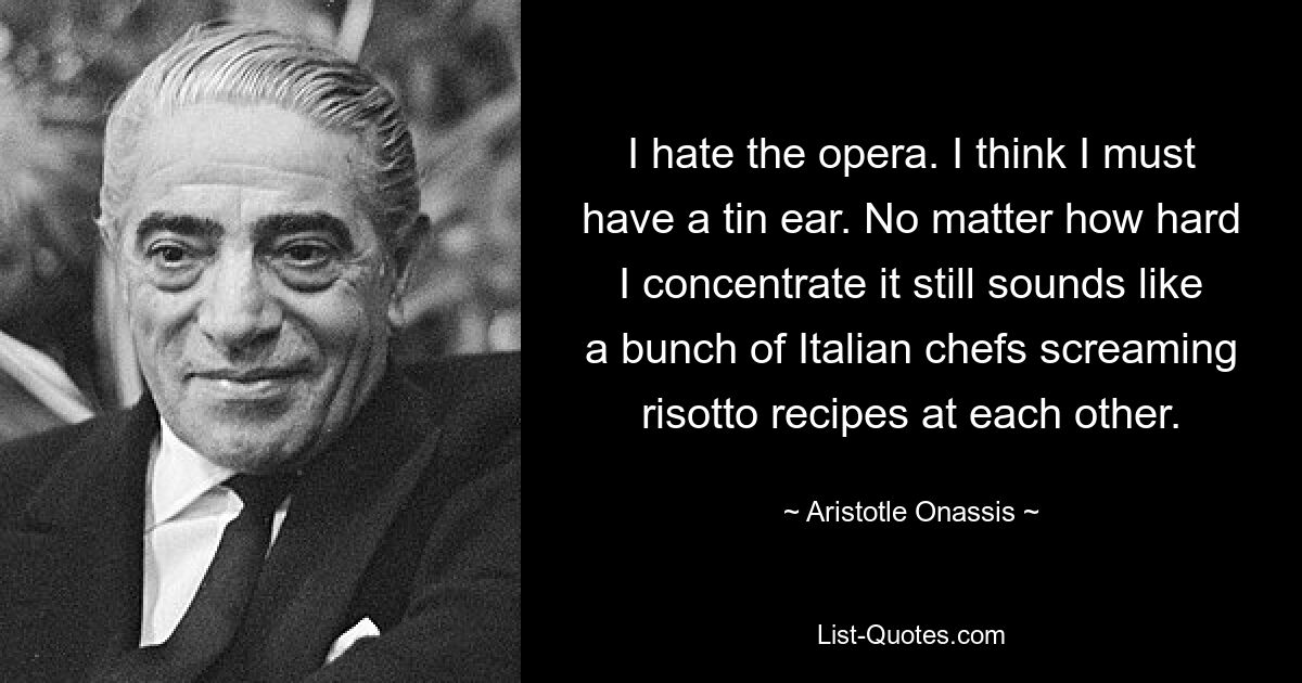 I hate the opera. I think I must have a tin ear. No matter how hard I concentrate it still sounds like a bunch of Italian chefs screaming risotto recipes at each other. — © Aristotle Onassis