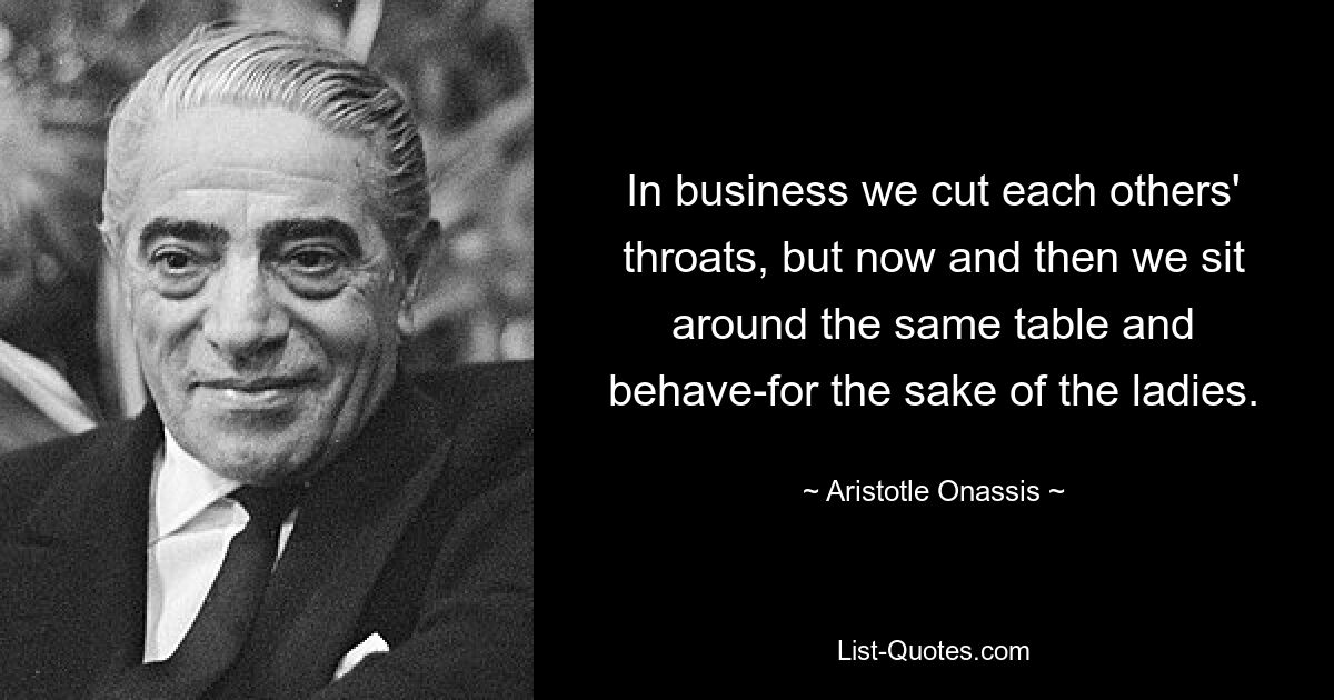 In business we cut each others' throats, but now and then we sit around the same table and behave-for the sake of the ladies. — © Aristotle Onassis