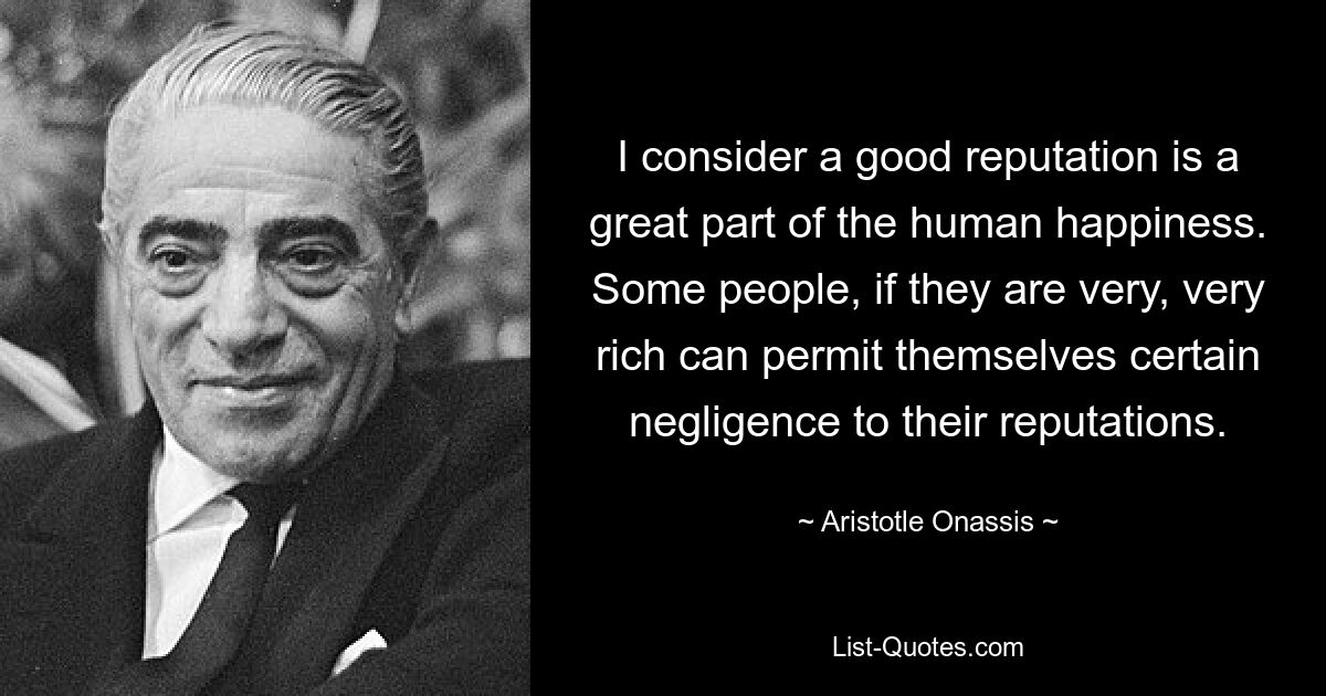 I consider a good reputation is a great part of the human happiness. Some people, if they are very, very rich can permit themselves certain negligence to their reputations. — © Aristotle Onassis