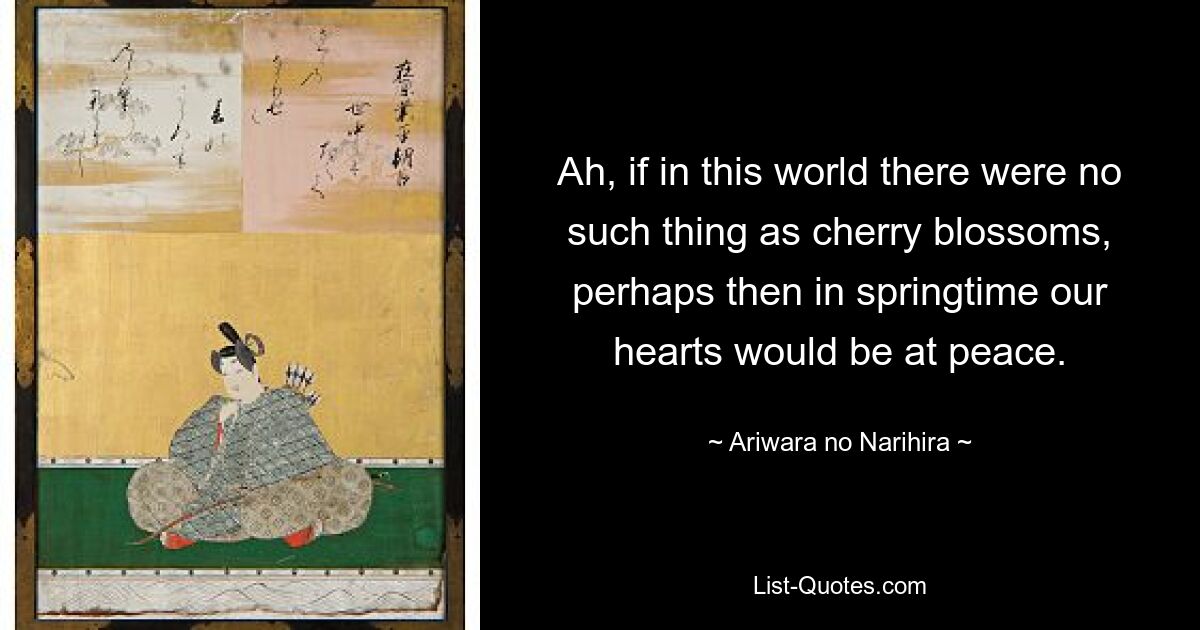 Ah, if in this world there were no such thing as cherry blossoms, perhaps then in springtime our hearts would be at peace. — © Ariwara no Narihira