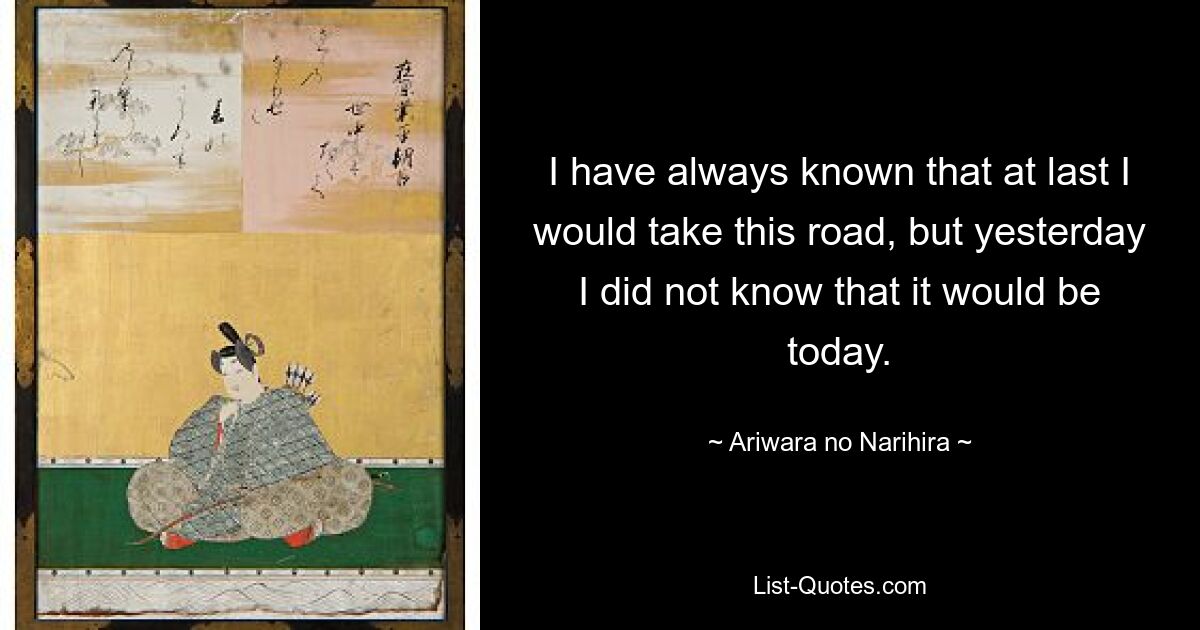 I have always known that at last I would take this road, but yesterday I did not know that it would be today. — © Ariwara no Narihira