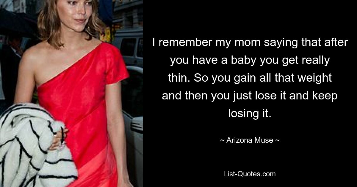 I remember my mom saying that after you have a baby you get really thin. So you gain all that weight and then you just lose it and keep losing it. — © Arizona Muse