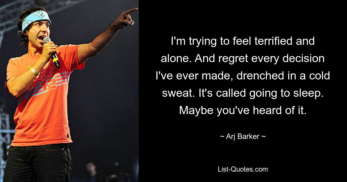 I'm trying to feel terrified and alone. And regret every decision I've ever made, drenched in a cold sweat. It's called going to sleep. Maybe you've heard of it. — © Arj Barker