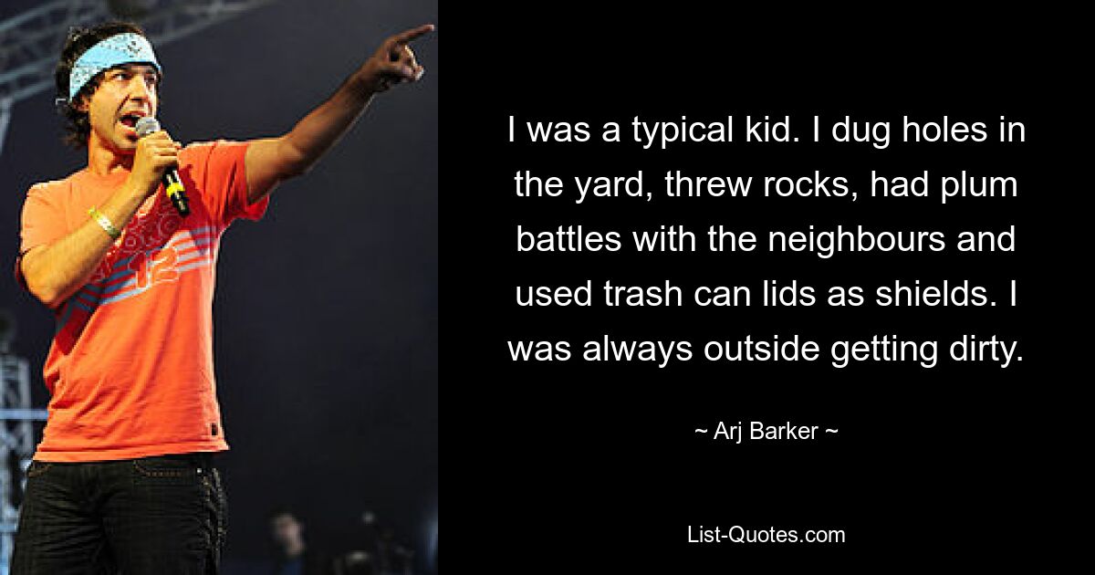 I was a typical kid. I dug holes in the yard, threw rocks, had plum battles with the neighbours and used trash can lids as shields. I was always outside getting dirty. — © Arj Barker