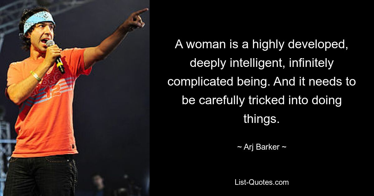 A woman is a highly developed, deeply intelligent, infinitely complicated being. And it needs to be carefully tricked into doing things. — © Arj Barker