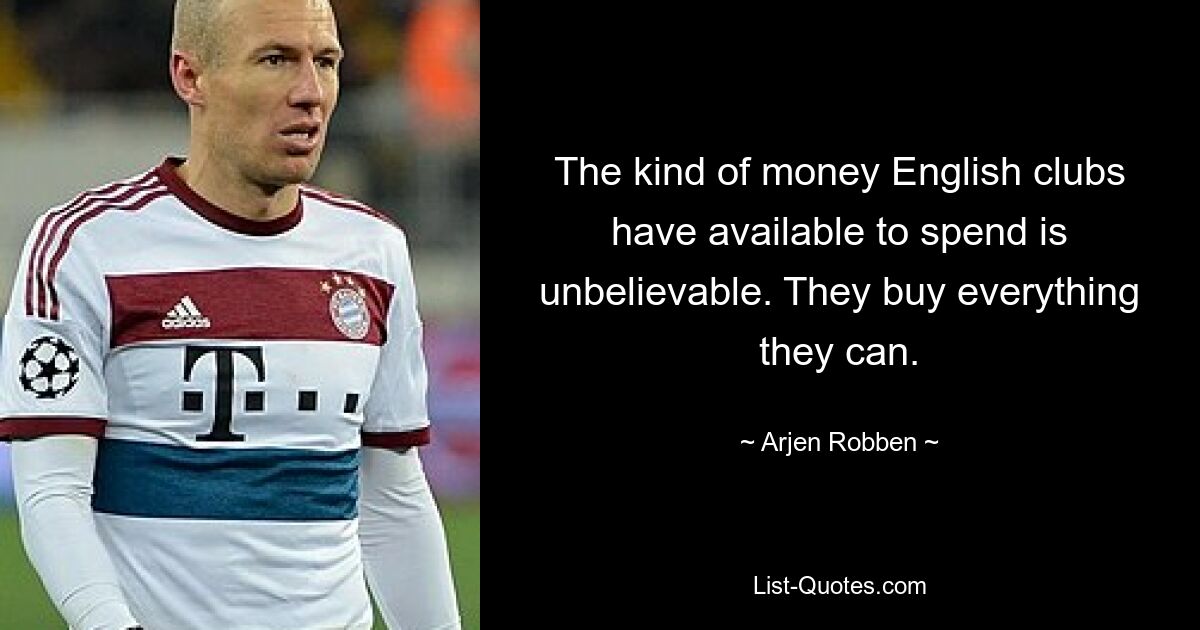 The kind of money English clubs have available to spend is unbelievable. They buy everything they can. — © Arjen Robben