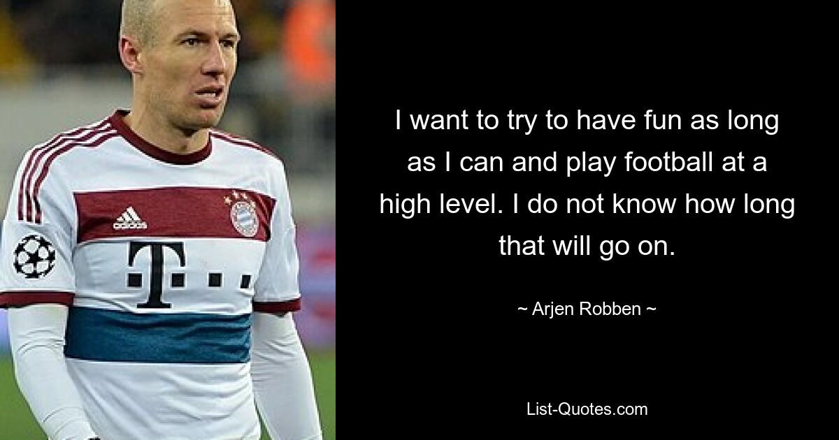 I want to try to have fun as long as I can and play football at a high level. I do not know how long that will go on. — © Arjen Robben