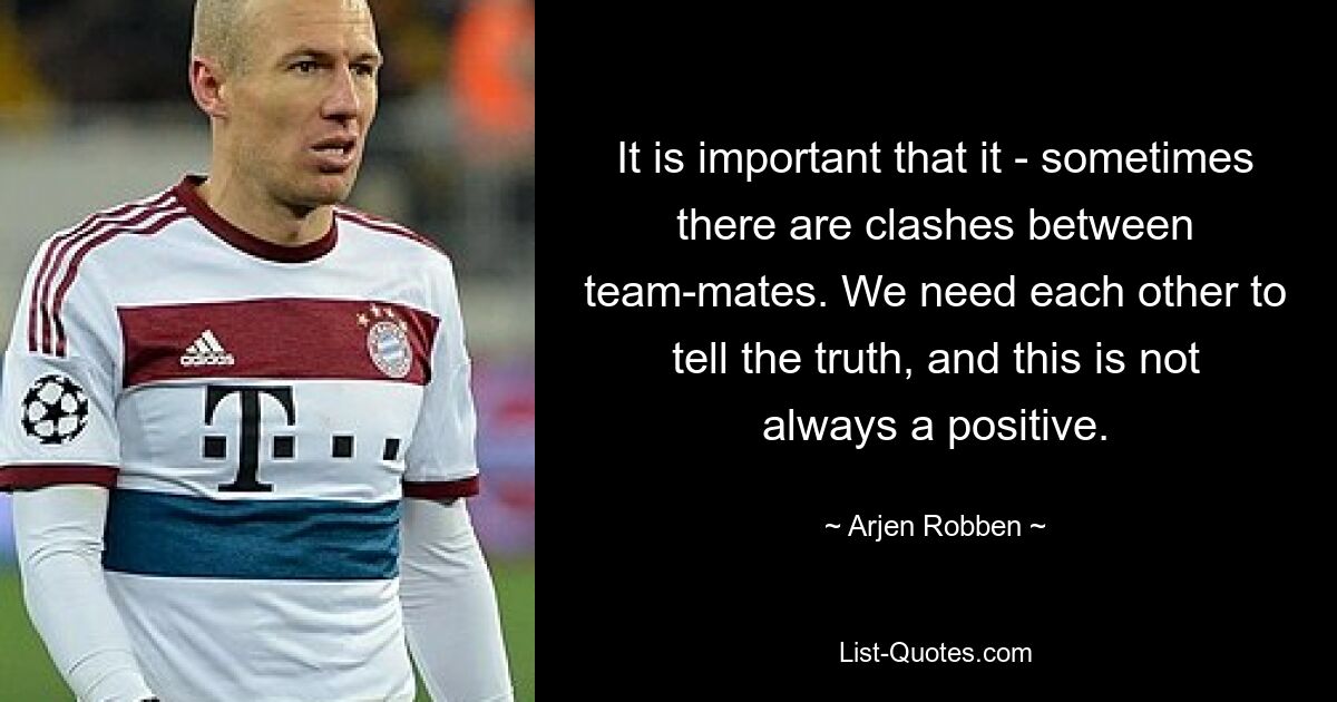 It is important that it - sometimes there are clashes between team-mates. We need each other to tell the truth, and this is not always a positive. — © Arjen Robben