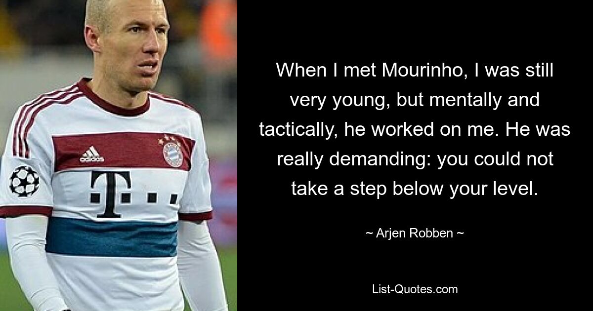 When I met Mourinho, I was still very young, but mentally and tactically, he worked on me. He was really demanding: you could not take a step below your level. — © Arjen Robben