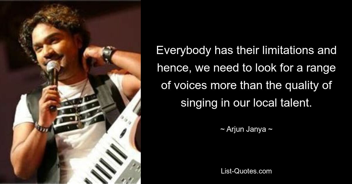 Everybody has their limitations and hence, we need to look for a range of voices more than the quality of singing in our local talent. — © Arjun Janya