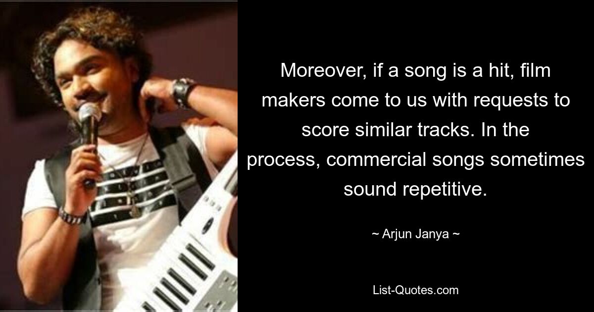 Moreover, if a song is a hit, film makers come to us with requests to score similar tracks. In the process, commercial songs sometimes sound repetitive. — © Arjun Janya