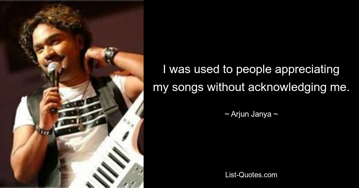 I was used to people appreciating my songs without acknowledging me. — © Arjun Janya