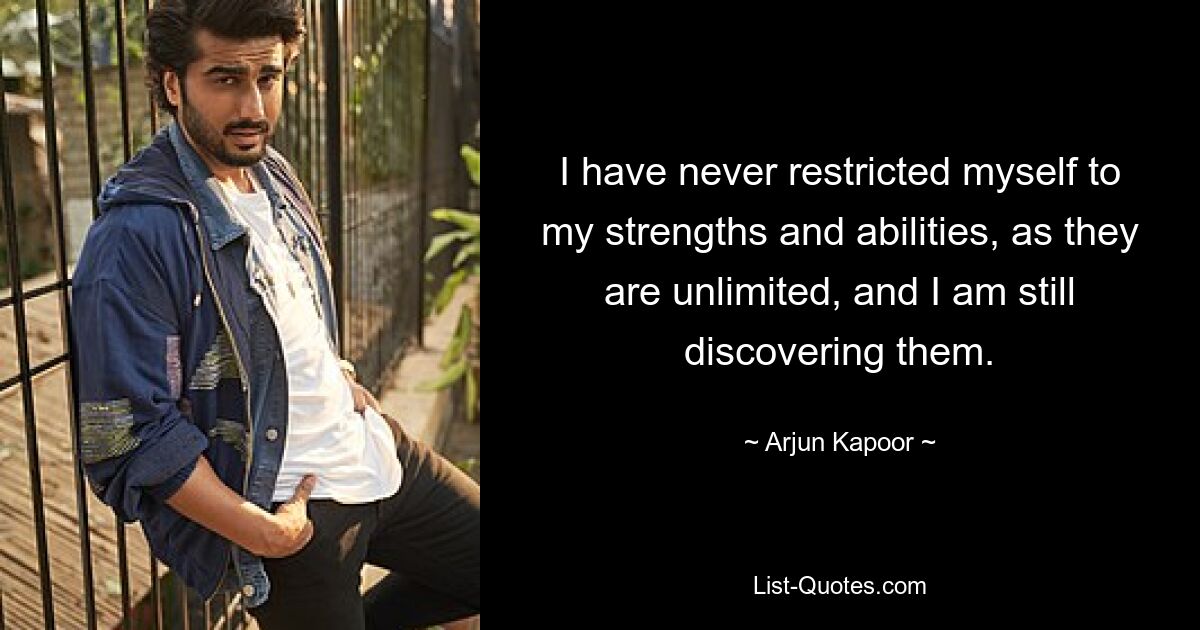 I have never restricted myself to my strengths and abilities, as they are unlimited, and I am still discovering them. — © Arjun Kapoor