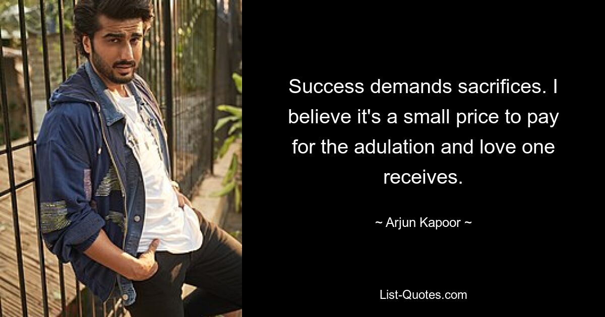 Success demands sacrifices. I believe it's a small price to pay for the adulation and love one receives. — © Arjun Kapoor