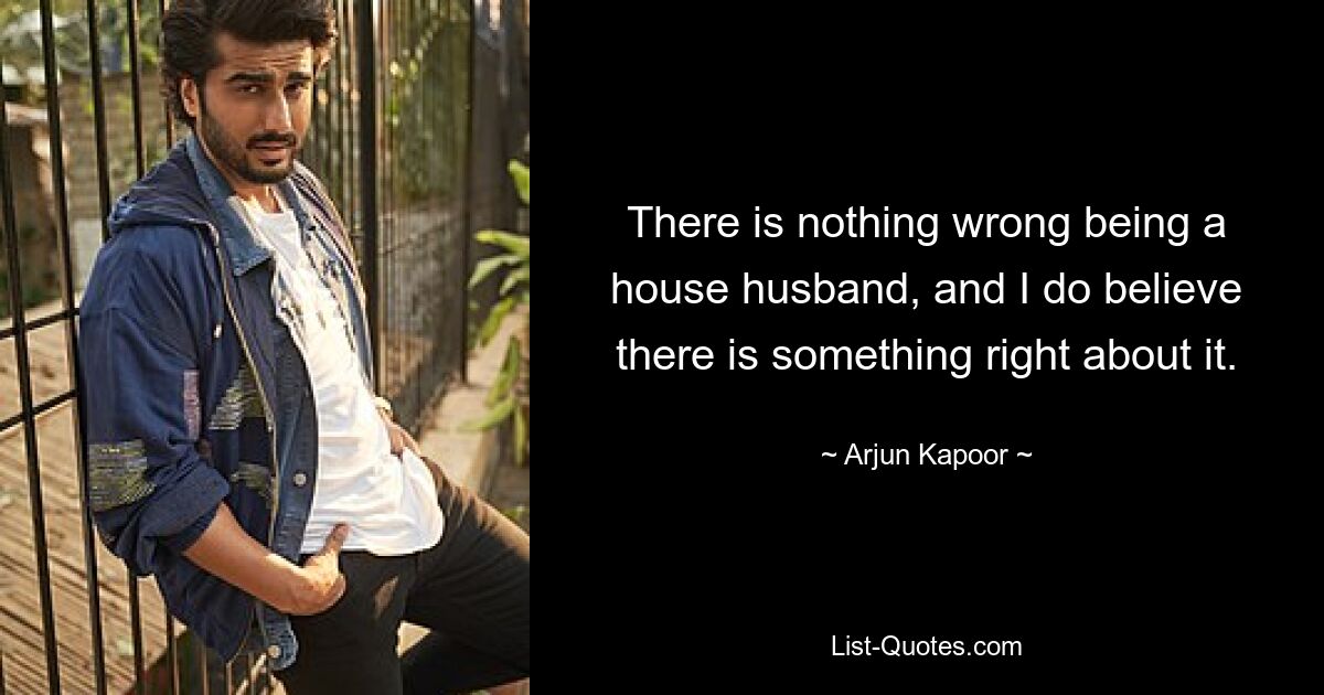 There is nothing wrong being a house husband, and I do believe there is something right about it. — © Arjun Kapoor