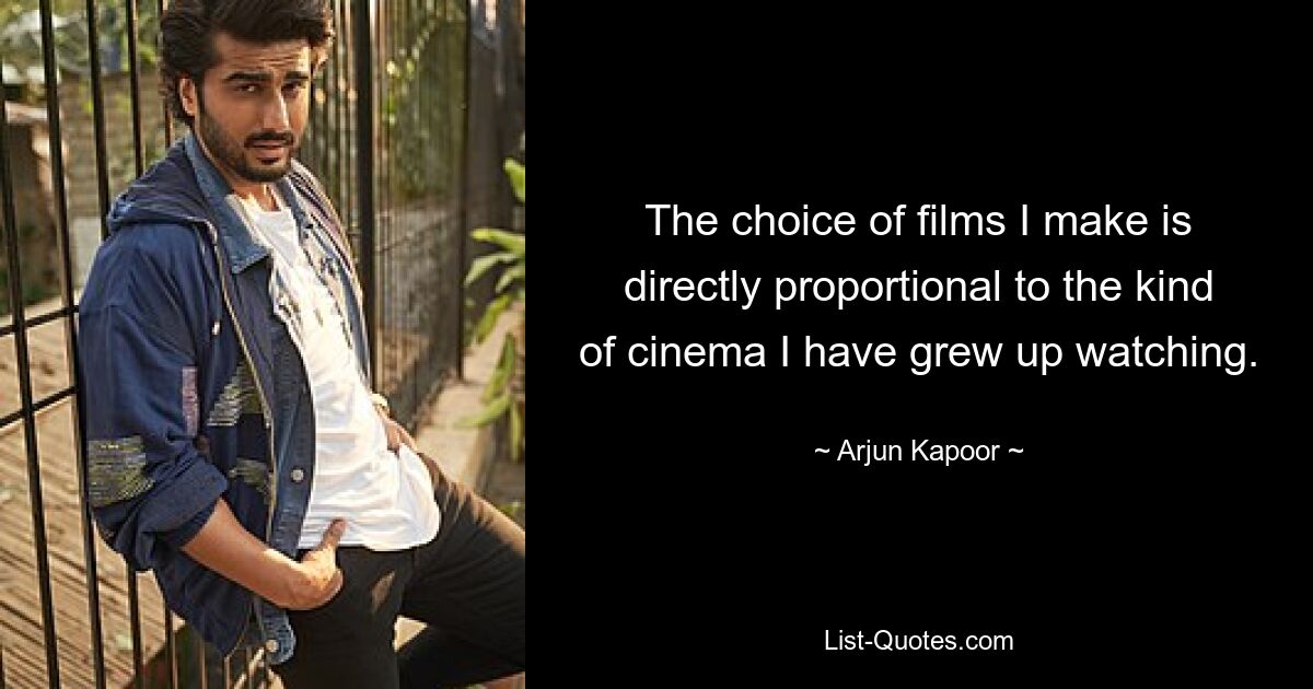 The choice of films I make is directly proportional to the kind of cinema I have grew up watching. — © Arjun Kapoor