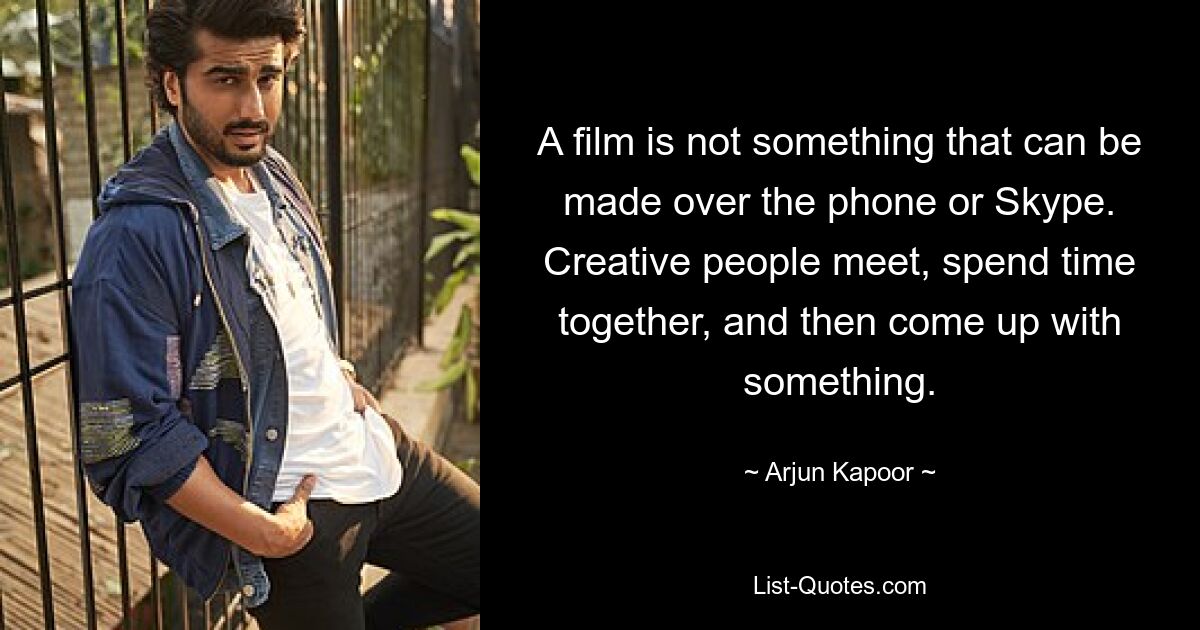 A film is not something that can be made over the phone or Skype. Creative people meet, spend time together, and then come up with something. — © Arjun Kapoor