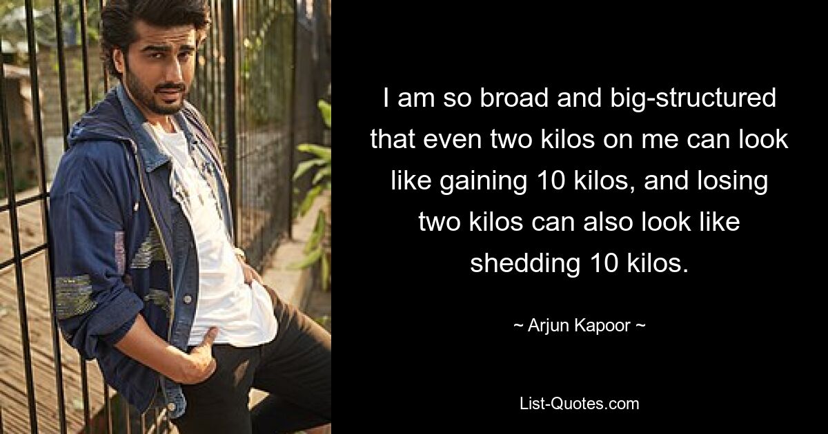 I am so broad and big-structured that even two kilos on me can look like gaining 10 kilos, and losing two kilos can also look like shedding 10 kilos. — © Arjun Kapoor