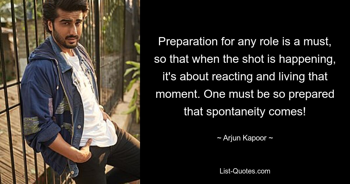 Preparation for any role is a must, so that when the shot is happening, it's about reacting and living that moment. One must be so prepared that spontaneity comes! — © Arjun Kapoor