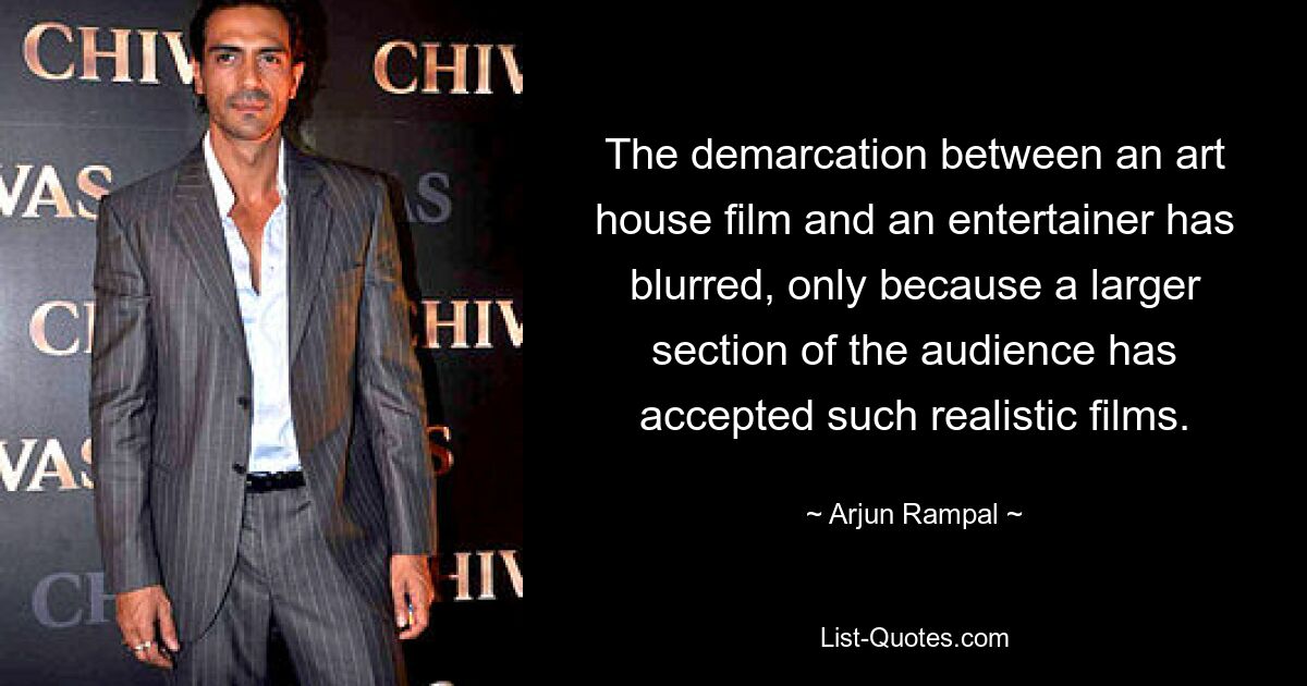 The demarcation between an art house film and an entertainer has blurred, only because a larger section of the audience has accepted such realistic films. — © Arjun Rampal