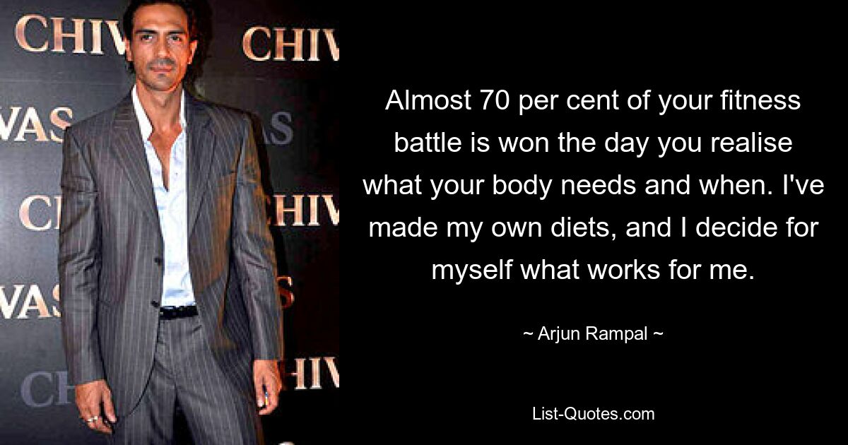 Almost 70 per cent of your fitness battle is won the day you realise what your body needs and when. I've made my own diets, and I decide for myself what works for me. — © Arjun Rampal