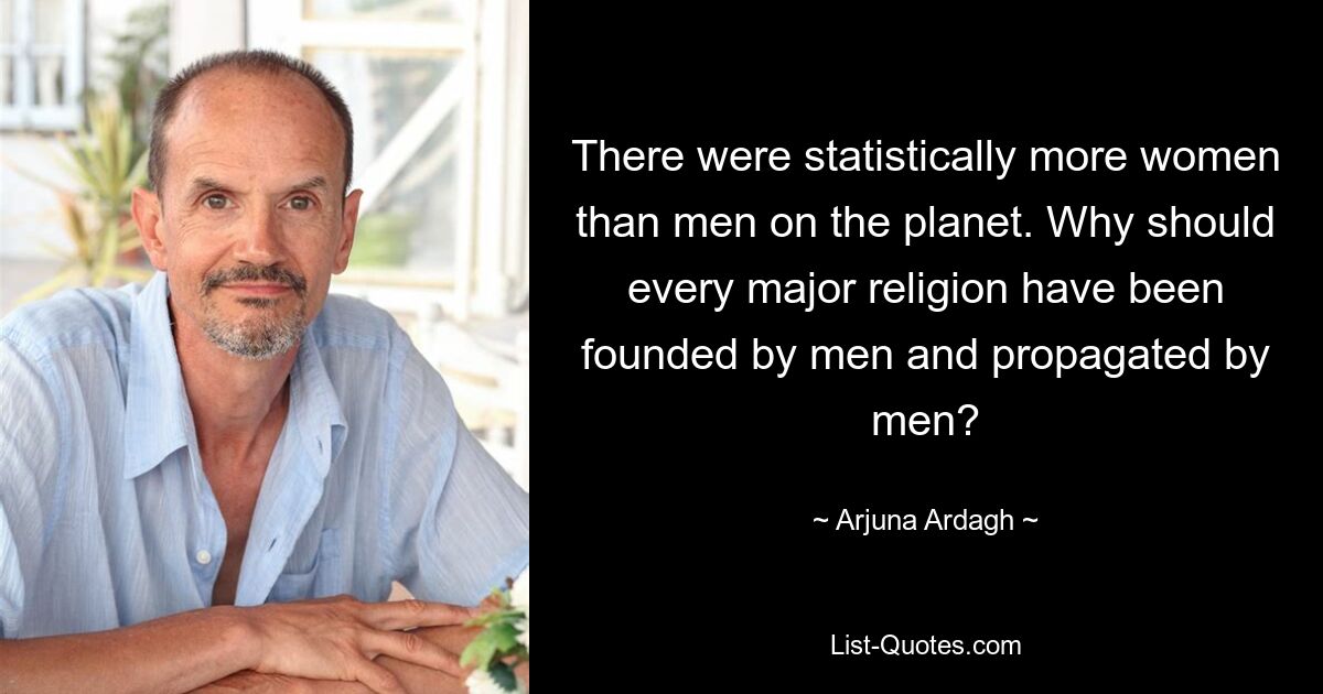 There were statistically more women than men on the planet. Why should every major religion have been founded by men and propagated by men? — © Arjuna Ardagh