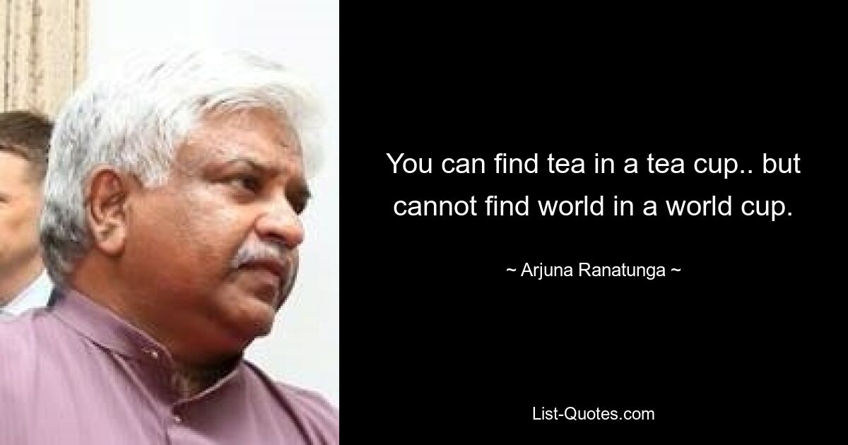 You can find tea in a tea cup.. but cannot find world in a world cup. — © Arjuna Ranatunga