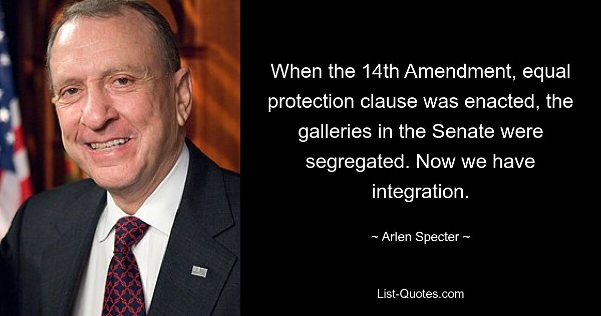 When the 14th Amendment, equal protection clause was enacted, the galleries in the Senate were segregated. Now we have integration. — © Arlen Specter