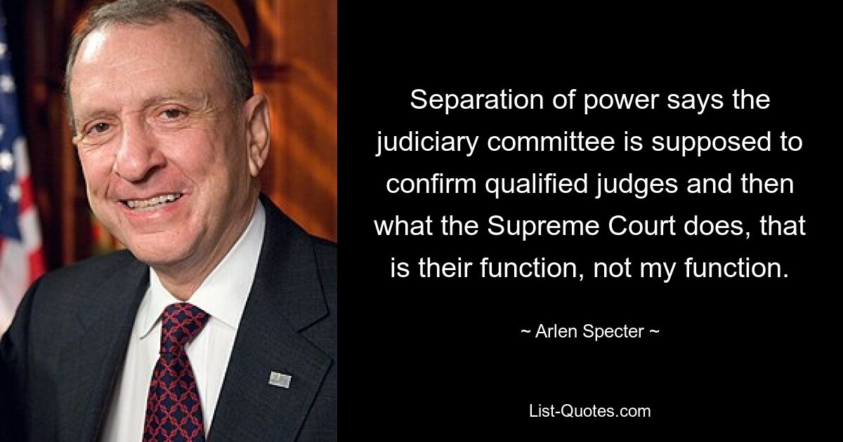 Separation of power says the judiciary committee is supposed to confirm qualified judges and then what the Supreme Court does, that is their function, not my function. — © Arlen Specter