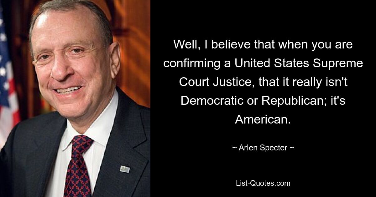 Well, I believe that when you are confirming a United States Supreme Court Justice, that it really isn't Democratic or Republican; it's American. — © Arlen Specter