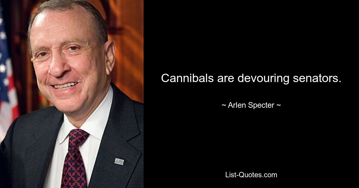 Cannibals are devouring senators. — © Arlen Specter