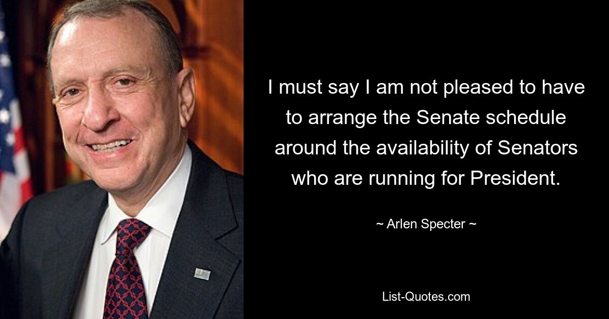 I must say I am not pleased to have to arrange the Senate schedule around the availability of Senators who are running for President. — © Arlen Specter