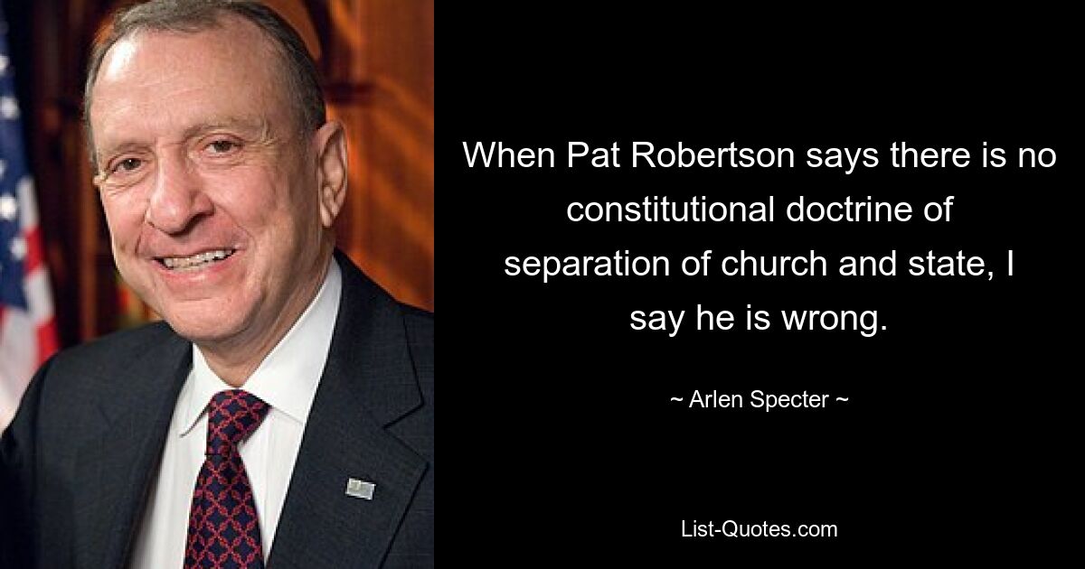 When Pat Robertson says there is no constitutional doctrine of separation of church and state, I say he is wrong. — © Arlen Specter