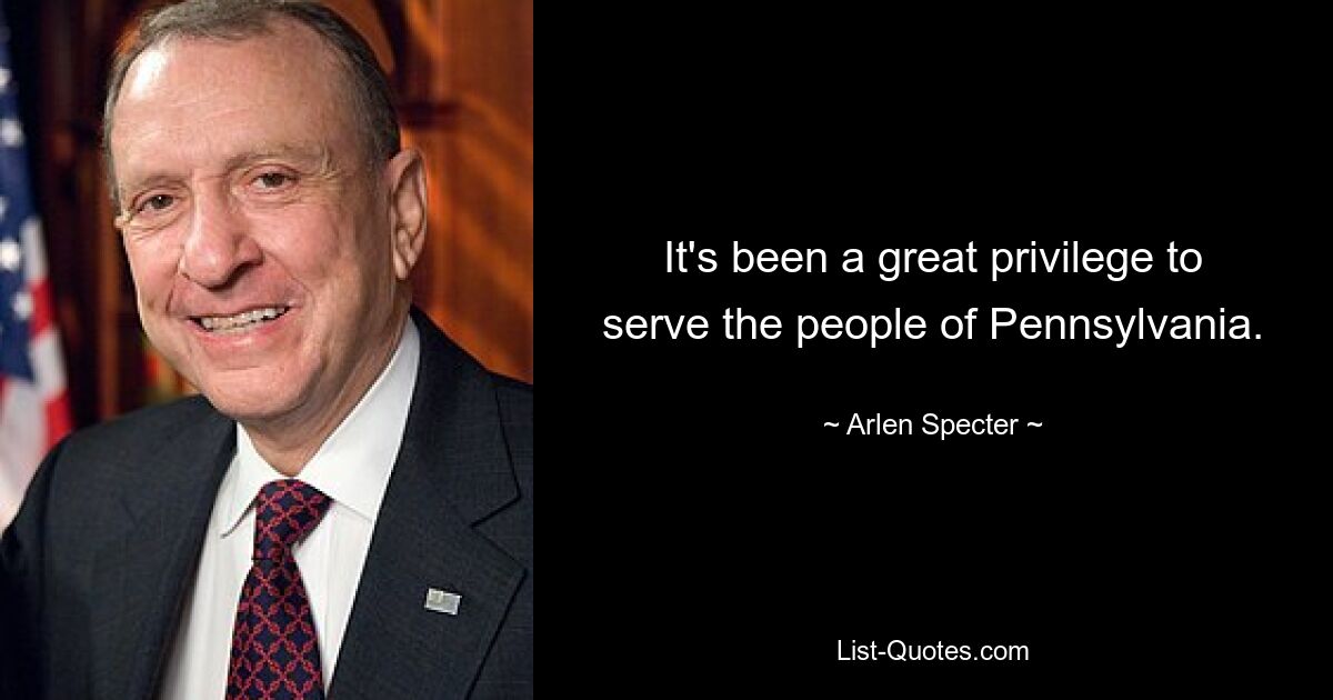 It's been a great privilege to serve the people of Pennsylvania. — © Arlen Specter