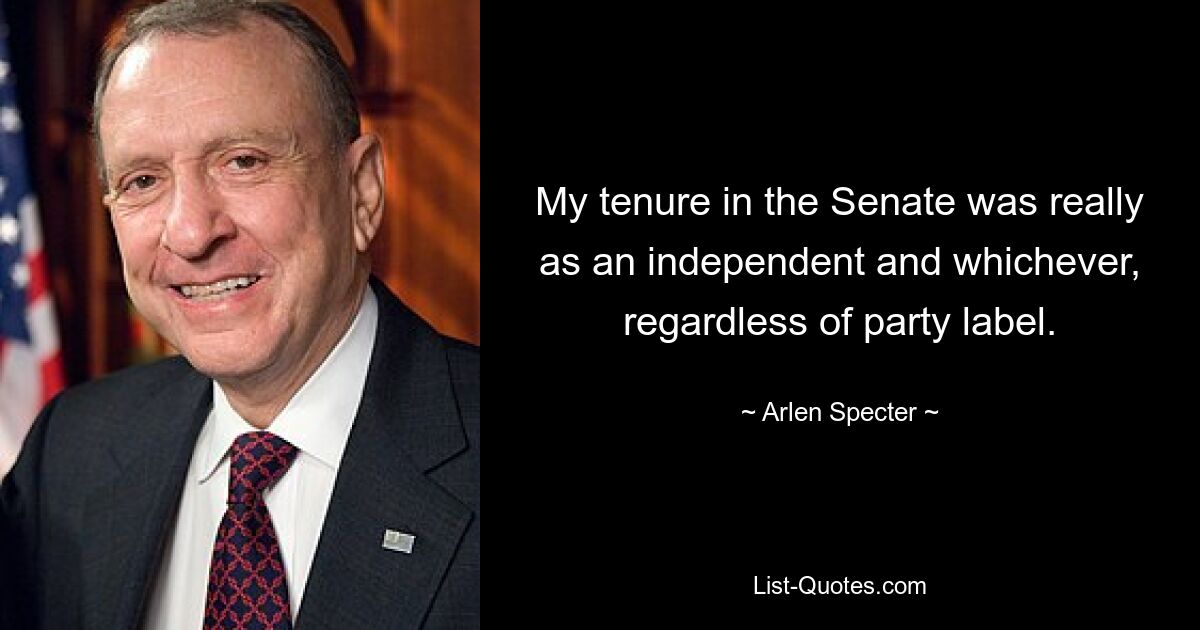 My tenure in the Senate was really as an independent and whichever, regardless of party label. — © Arlen Specter