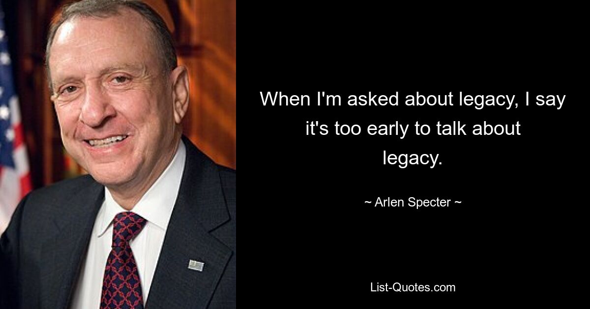 When I'm asked about legacy, I say it's too early to talk about legacy. — © Arlen Specter