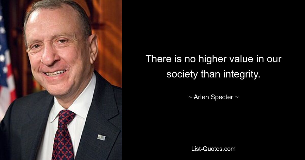 There is no higher value in our society than integrity. — © Arlen Specter