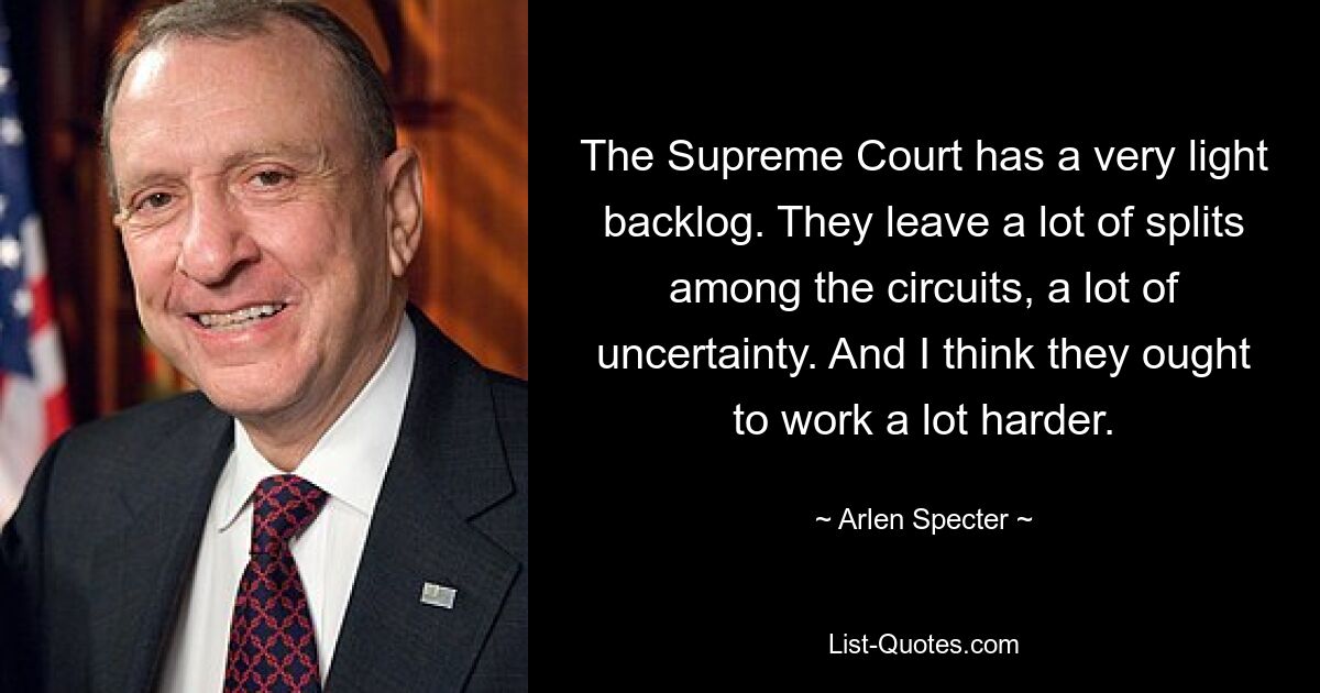 The Supreme Court has a very light backlog. They leave a lot of splits among the circuits, a lot of uncertainty. And I think they ought to work a lot harder. — © Arlen Specter