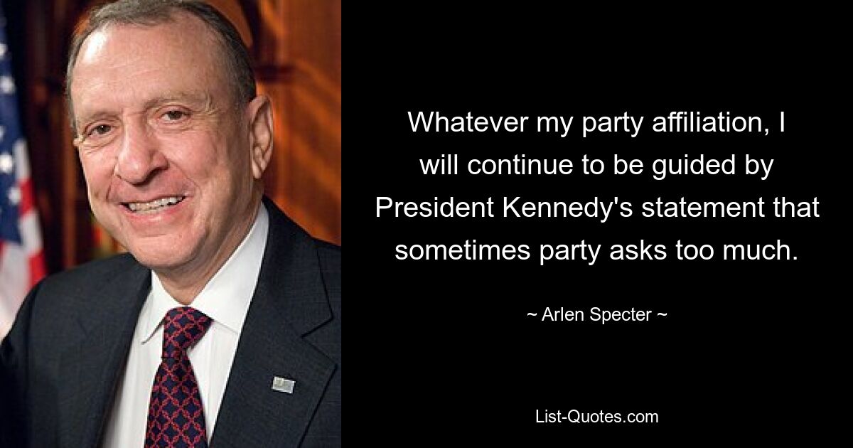 Whatever my party affiliation, I will continue to be guided by President Kennedy's statement that sometimes party asks too much. — © Arlen Specter