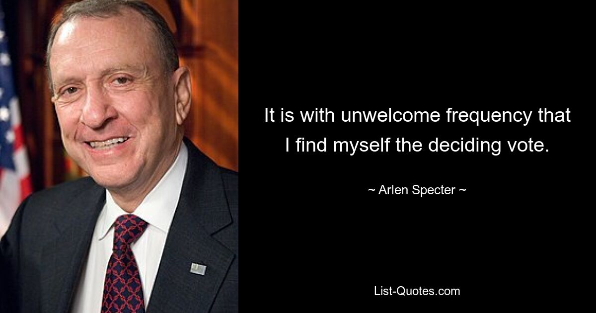 It is with unwelcome frequency that I find myself the deciding vote. — © Arlen Specter