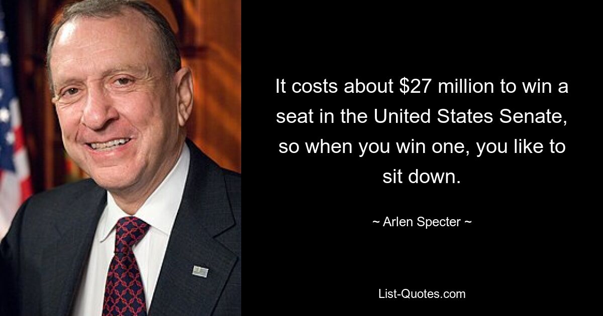 It costs about $27 million to win a seat in the United States Senate, so when you win one, you like to sit down. — © Arlen Specter