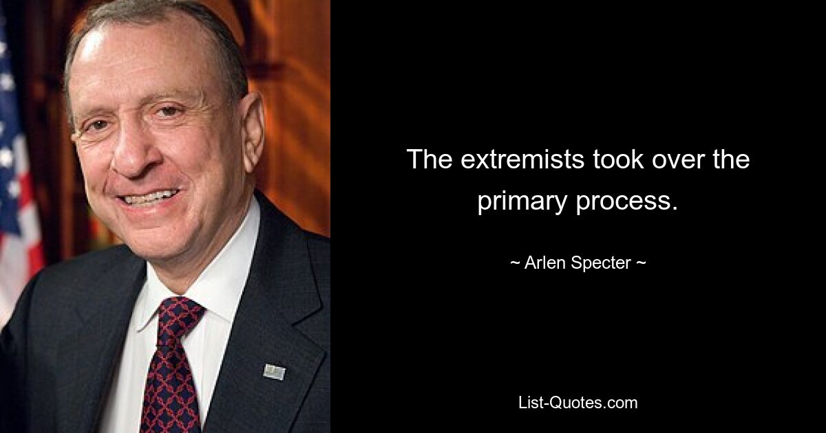 The extremists took over the primary process. — © Arlen Specter