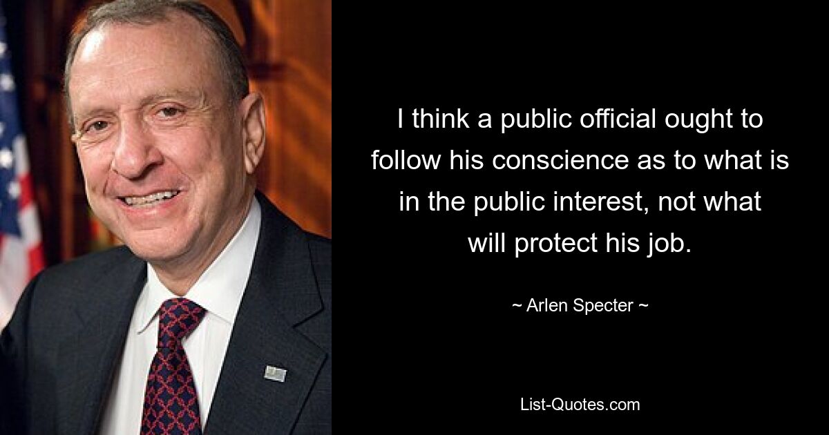 I think a public official ought to follow his conscience as to what is in the public interest, not what will protect his job. — © Arlen Specter