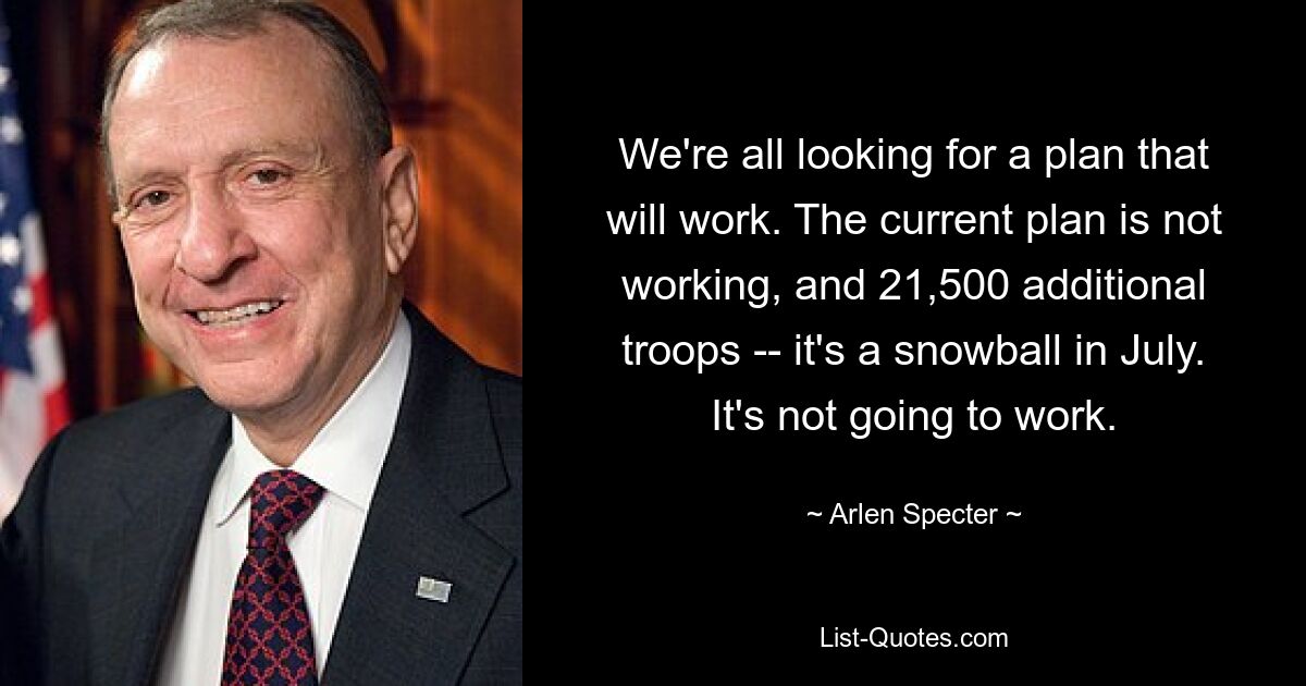 We're all looking for a plan that will work. The current plan is not working, and 21,500 additional troops -- it's a snowball in July. It's not going to work. — © Arlen Specter