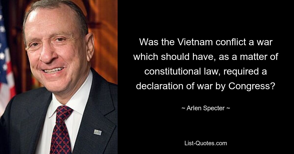 Was the Vietnam conflict a war which should have, as a matter of constitutional law, required a declaration of war by Congress? — © Arlen Specter