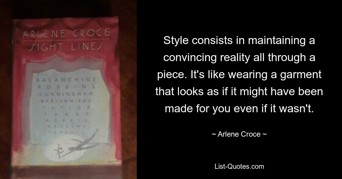 Style consists in maintaining a convincing reality all through a piece. It's like wearing a garment that looks as if it might have been made for you even if it wasn't. — © Arlene Croce