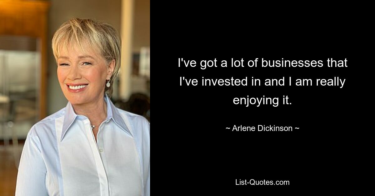 I've got a lot of businesses that I've invested in and I am really enjoying it. — © Arlene Dickinson