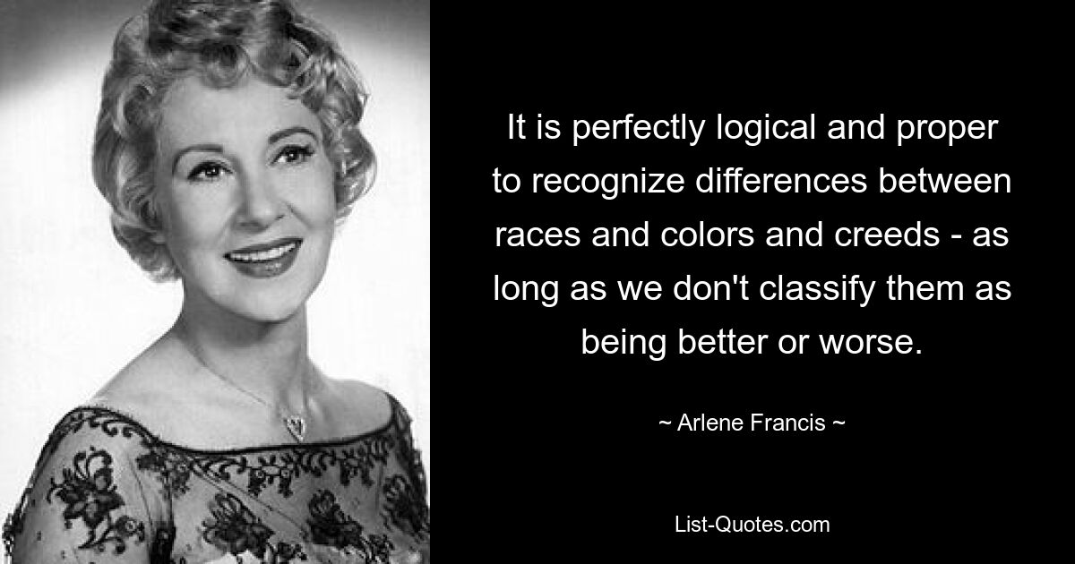 It is perfectly logical and proper to recognize differences between races and colors and creeds - as long as we don't classify them as being better or worse. — © Arlene Francis