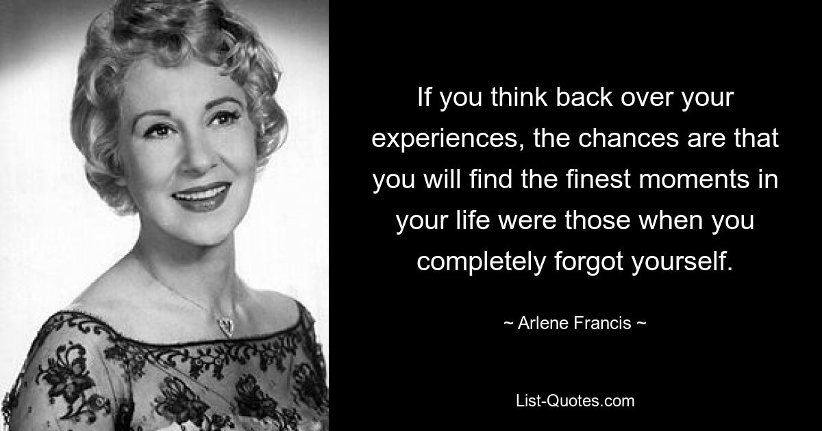 If you think back over your experiences, the chances are that you will find the finest moments in your life were those when you completely forgot yourself. — © Arlene Francis