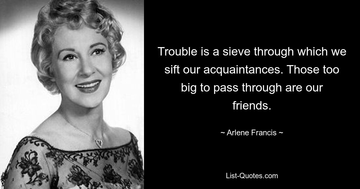 Trouble is a sieve through which we sift our acquaintances. Those too big to pass through are our friends. — © Arlene Francis